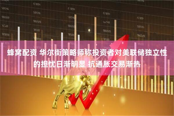 蜂窝配资 华尔街策略师称投资者对美联储独立性的担忧日渐明显 抗通胀交易渐热