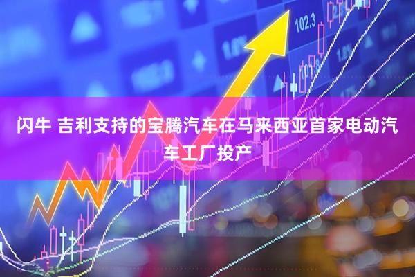 闪牛 吉利支持的宝腾汽车在马来西亚首家电动汽车工厂投产