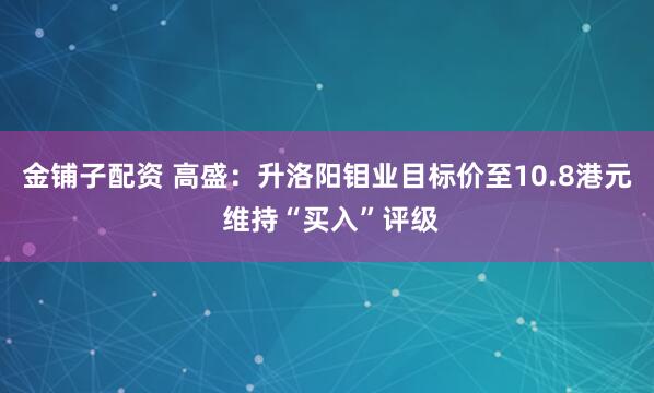金铺子配资 高盛：升洛阳钼业目标价至10.8港元 维持“买入”评级