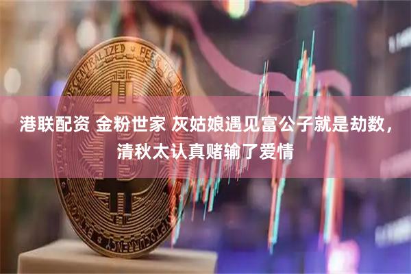 港联配资 金粉世家 灰姑娘遇见富公子就是劫数，清秋太认真赌输了爱情