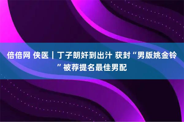 倍倍网 侠医｜丁子朗奸到出汁 获封“男版姚金铃”被荐提名最佳男配