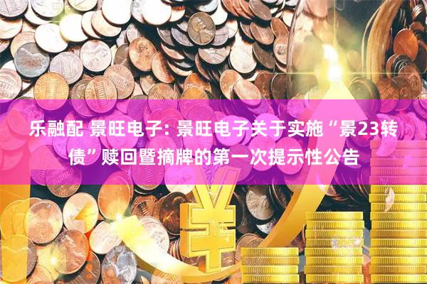 乐融配 景旺电子: 景旺电子关于实施“景23转债”赎回暨摘牌的第一次提示性公告
