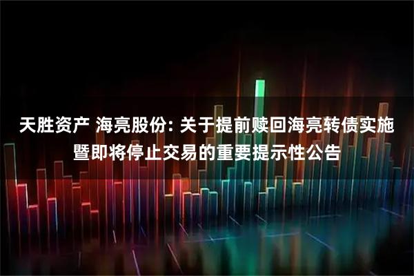 天胜资产 海亮股份: 关于提前赎回海亮转债实施暨即将停止交易的重要提示性公告