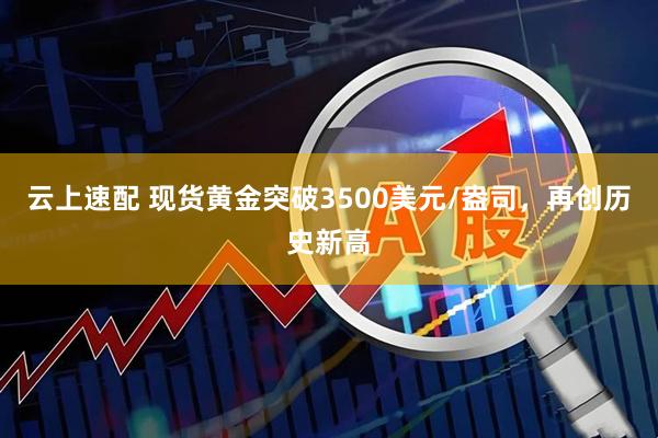 云上速配 现货黄金突破3500美元/盎司，再创历史新高