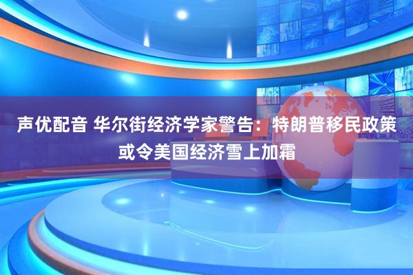 声优配音 华尔街经济学家警告：特朗普移民政策或令美国经济雪上加霜