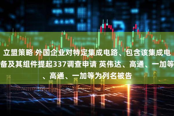 立盟策略 外国企业对特定集成电路、包含该集成电路的电子设备及其组件提起337调查申请 英伟达、高通、一加等为列名被告