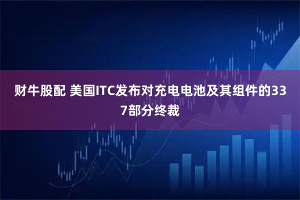 财牛股配 美国ITC发布对充电电池及其组件的337部分终裁
