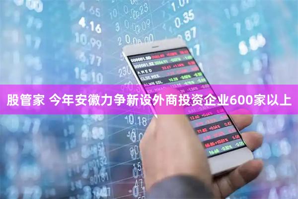 股管家 今年安徽力争新设外商投资企业600家以上