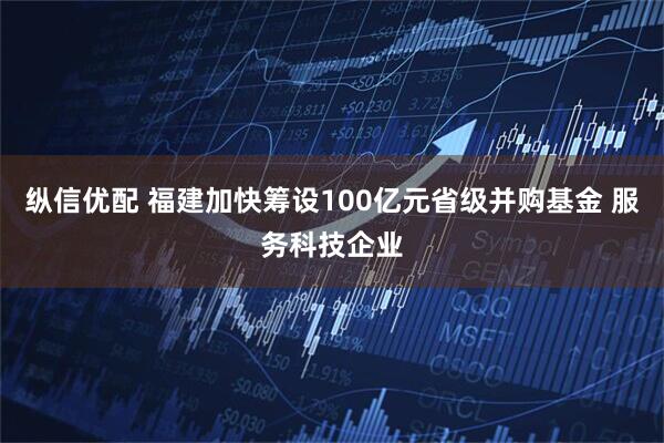 纵信优配 福建加快筹设100亿元省级并购基金 服务科技企业