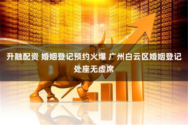 升融配资 婚姻登记预约火爆 广州白云区婚姻登记处座无虚席