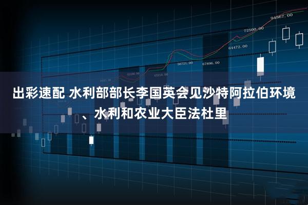 出彩速配 水利部部长李国英会见沙特阿拉伯环境、水利和农业大臣法杜里