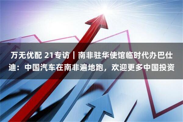 万无优配 21专访｜南非驻华使馆临时代办巴仕迪：中国汽车在南非遍地跑，欢迎更多中国投资