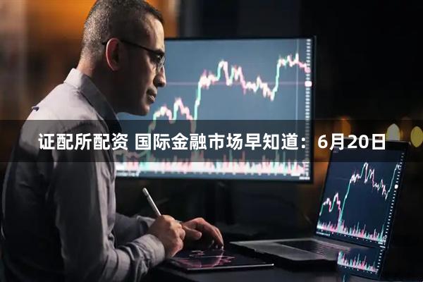 证配所配资 国际金融市场早知道：6月20日