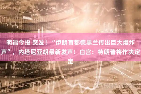 明福今投 突发！“伊朗首都德黑兰传出巨大爆炸声”，内塔尼亚胡最新发声！白宫：特朗普将作决定