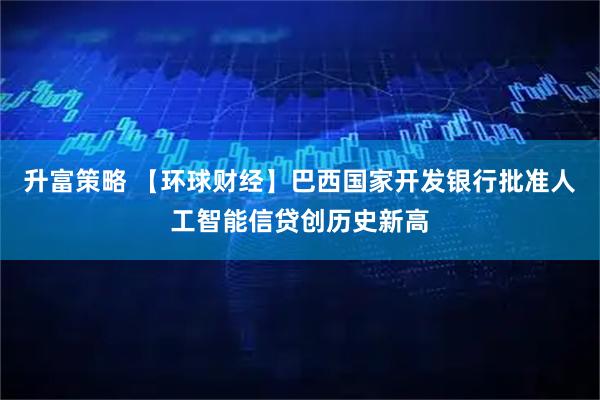 升富策略 【环球财经】巴西国家开发银行批准人工智能信贷创历史新高
