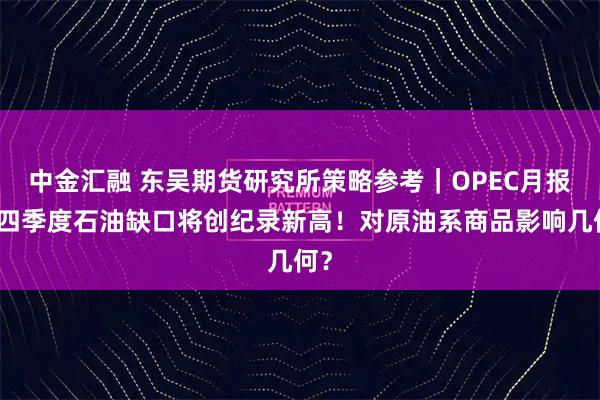 中金汇融 东吴期货研究所策略参考｜OPEC月报：四季度石油缺口将创纪录新高！对原油系商品影响几何？