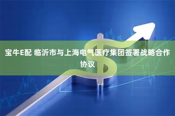 宝牛E配 临沂市与上海电气医疗集团签署战略合作协议