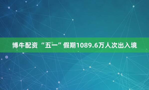 博牛配资 “五一”假期1089.6万人次出入境