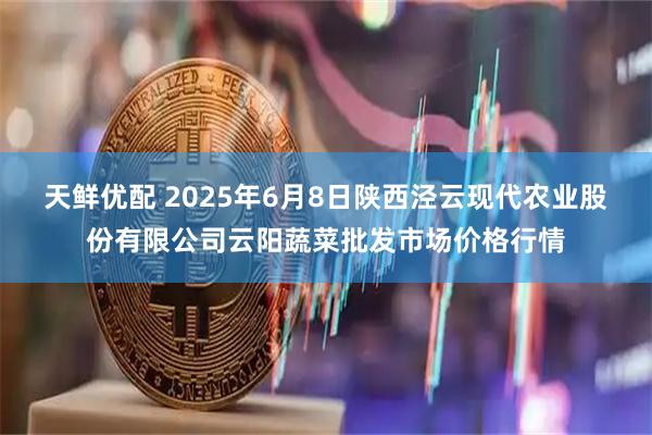 天鲜优配 2025年6月8日陕西泾云现代农业股份有限公司云阳蔬菜批发市场价格行情
