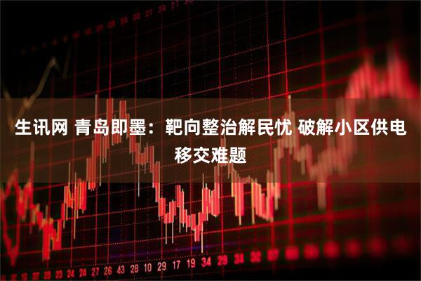 生讯网 青岛即墨：靶向整治解民忧 破解小区供电移交难题