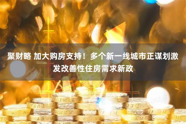聚财略 加大购房支持！多个新一线城市正谋划激发改善性住房需求新政