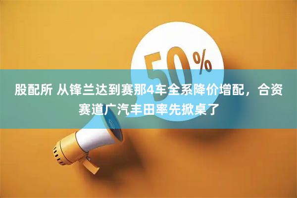股配所 从锋兰达到赛那4车全系降价增配，合资赛道广汽丰田率先掀桌了