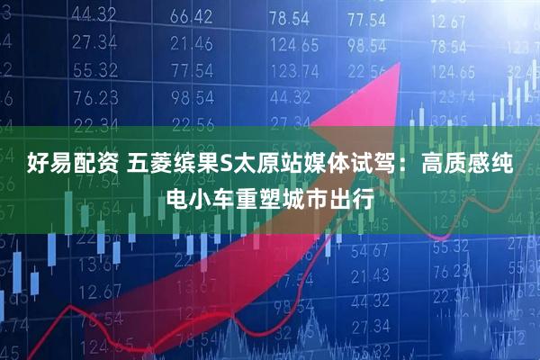 好易配资 五菱缤果S太原站媒体试驾：高质感纯电小车重塑城市出行
