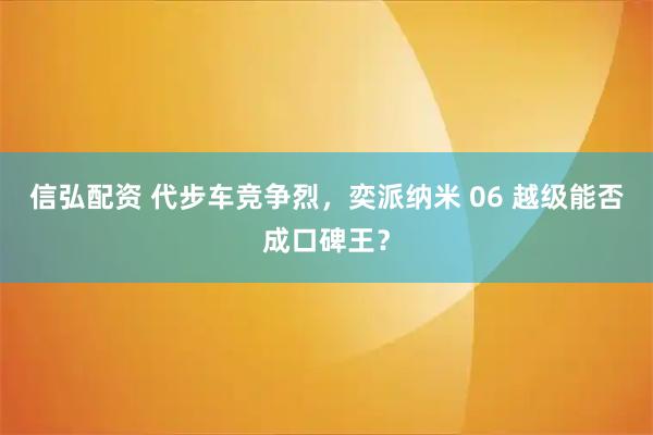 信弘配资 代步车竞争烈，奕派纳米 06 越级能否成口碑王？
