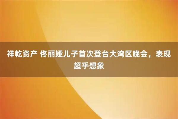 祥乾资产 佟丽娅儿子首次登台大湾区晚会，表现超乎想象