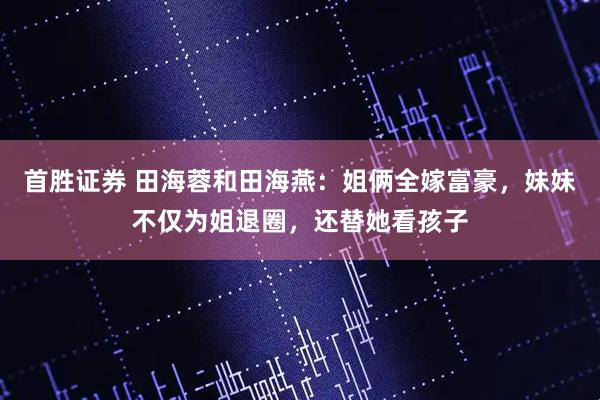 首胜证券 田海蓉和田海燕：姐俩全嫁富豪，妹妹不仅为姐退圈，还替她看孩子