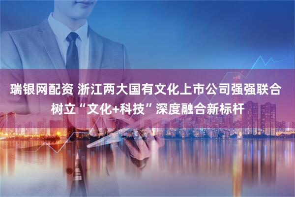 瑞银网配资 浙江两大国有文化上市公司强强联合 树立“文化+科技”深度融合新标杆