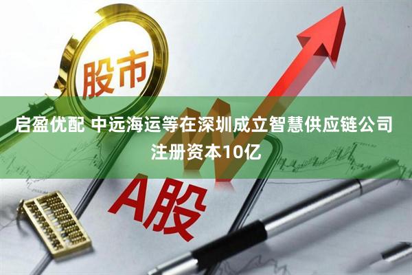 启盈优配 中远海运等在深圳成立智慧供应链公司 注册资本10亿