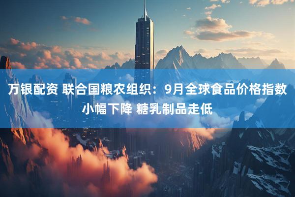 万银配资 联合国粮农组织：9月全球食品价格指数小幅下降 糖乳制品走低
