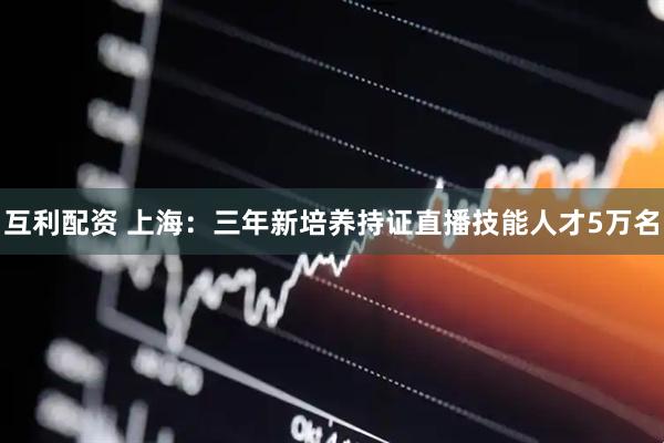 互利配资 上海：三年新培养持证直播技能人才5万名