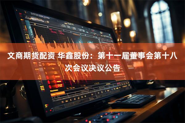 文商期货配资 华鑫股份：第十一届董事会第十八次会议决议公告