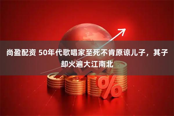 尚盈配资 50年代歌唱家至死不肯原谅儿子，其子却火遍大江南北