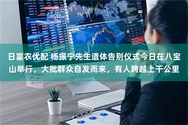 日富农优配 杨振宁先生遗体告别仪式今日在八宝山举行，大批群众自发而来，有人跨越上千公里