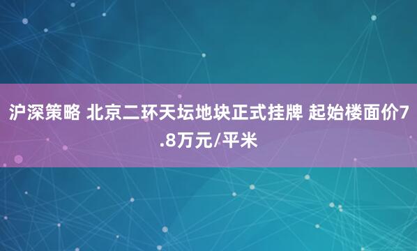 沪深策略 北京二环天坛地块正式挂牌 起始楼面价7.8万元/平米