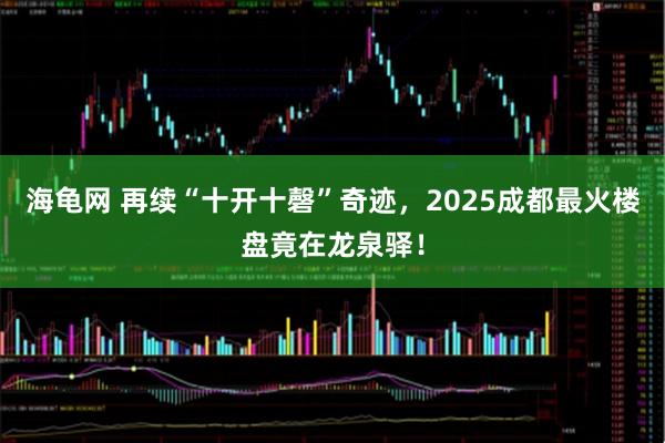 海龟网 再续“十开十磬”奇迹，2025成都最火楼盘竟在龙泉驿！