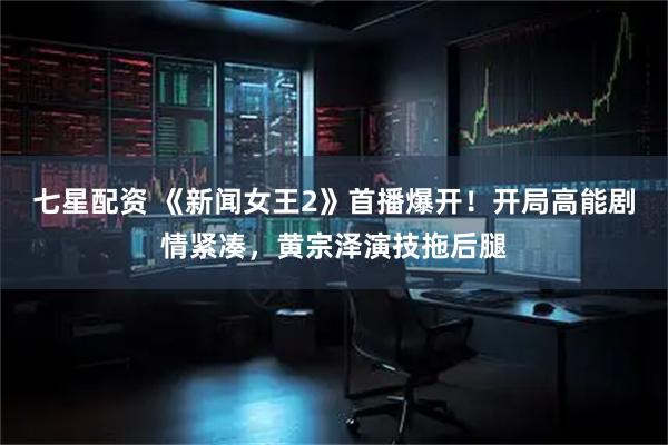 七星配资 《新闻女王2》首播爆开！开局高能剧情紧凑，黄宗泽演技拖后腿