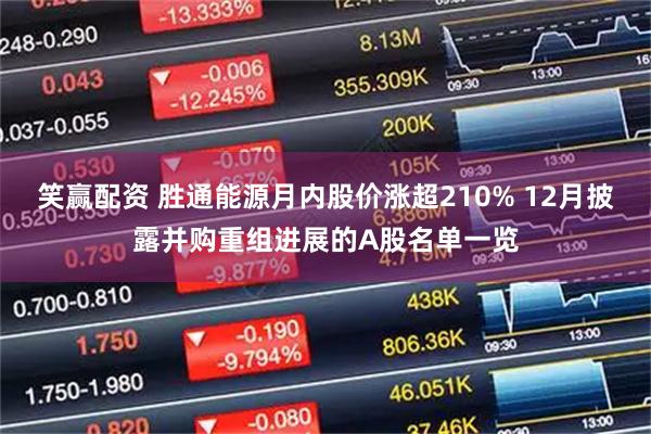 笑赢配资 胜通能源月内股价涨超210% 12月披露并购重组进展的A股名单一览
