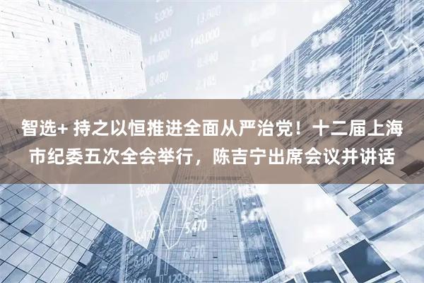 智选+ 持之以恒推进全面从严治党！十二届上海市纪委五次全会举行，陈吉宁出席会议并讲话