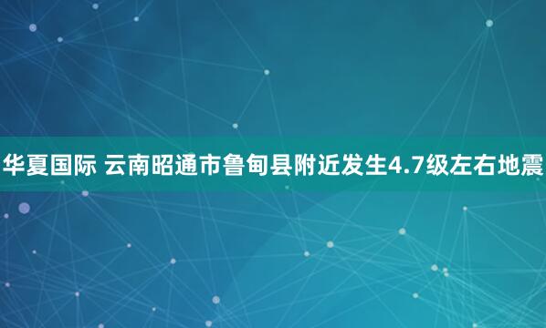 华夏国际 云南昭通市鲁甸县附近发生4.7级左右地震