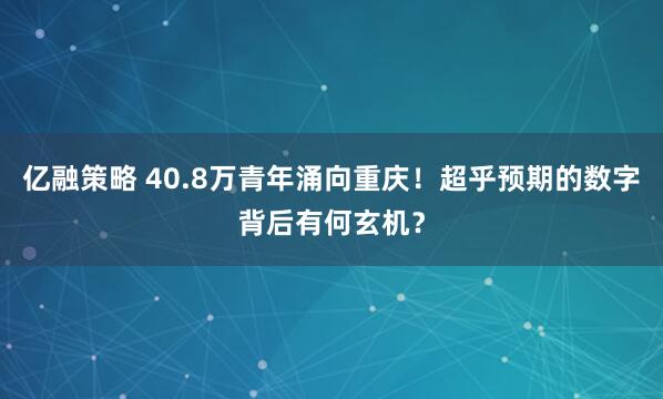 亿融策略 40.8万青年涌向重庆！超乎预期的数字背后有何玄机？