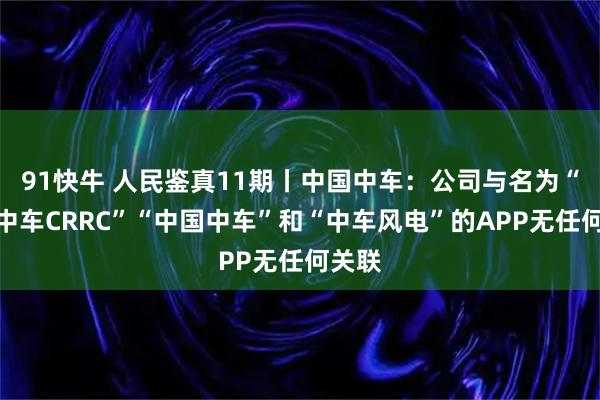 91快牛 人民鉴真11期丨中国中车：公司与名为“中国中车CRRC”“中国中车”和“中车风电”的APP无任何关联