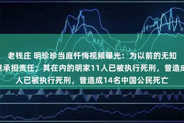 老钱庄 明珍珍当庭忏悔视频曝光：为以前的无知愚昧感到懊悔，愿意承担责任；其在内的明家11人已被执行死刑，曾造成14名中国公民死亡
