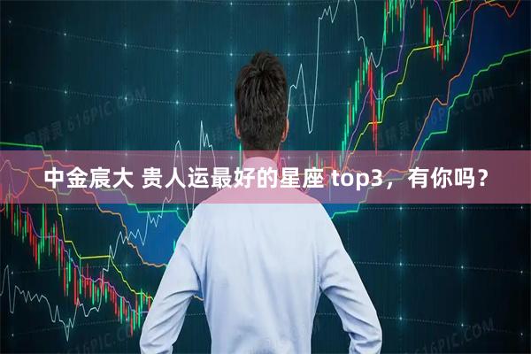 中金宸大 贵人运最好的星座 top3，有你吗？