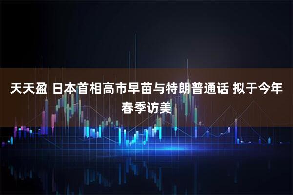 天天盈 日本首相高市早苗与特朗普通话 拟于今年春季访美