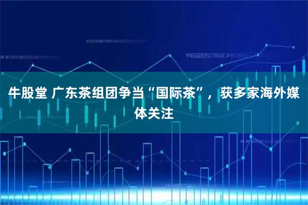 牛股堂 广东茶组团争当“国际茶”，获多家海外媒体关注