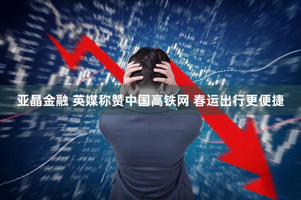 亚晶金融 英媒称赞中国高铁网 春运出行更便捷